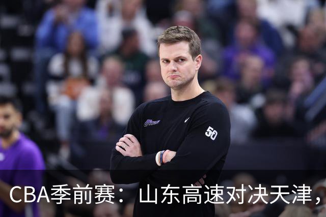 CBA季前赛：山东高速对决天津，法耶能否遏制库马杰的威胁？